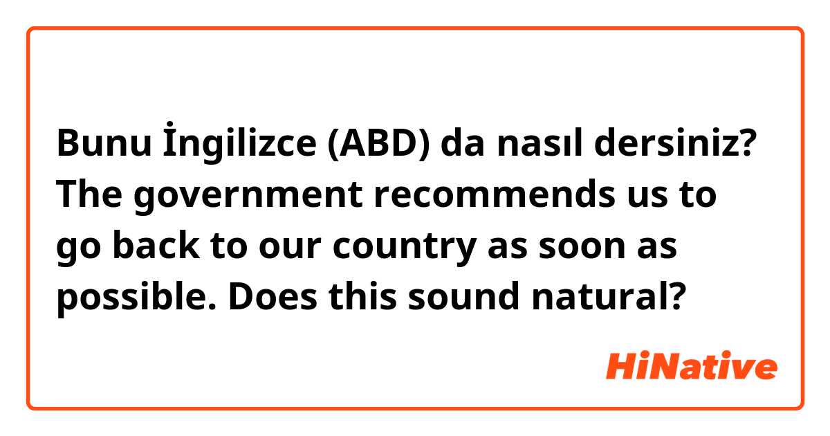 Bunu İngilizce (ABD) da nasıl dersiniz? The government recommends us to go back to our country as soon as possible.  Does this sound natural?