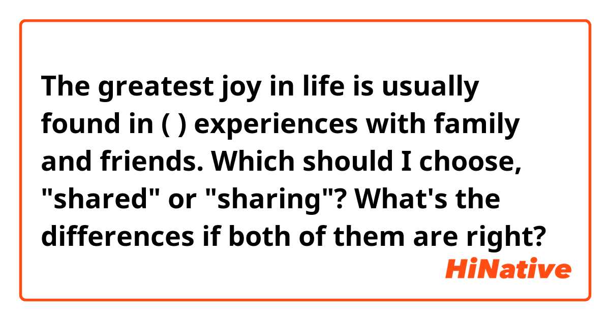 The greatest joy in life is usually found in (  ) experiences with family and friends. Which should I choose, "shared" or "sharing"? What's the differences if both of them are right?
