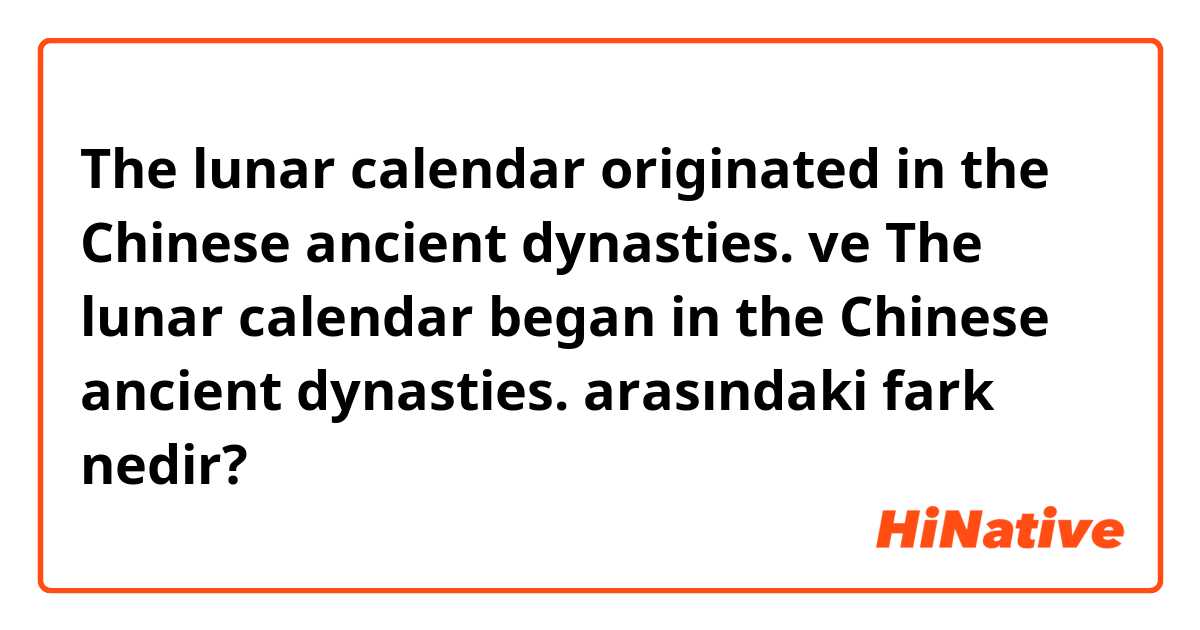 The lunar calendar originated in the Chinese ancient dynasties. ve The lunar calendar began in the Chinese ancient dynasties. arasındaki fark nedir?