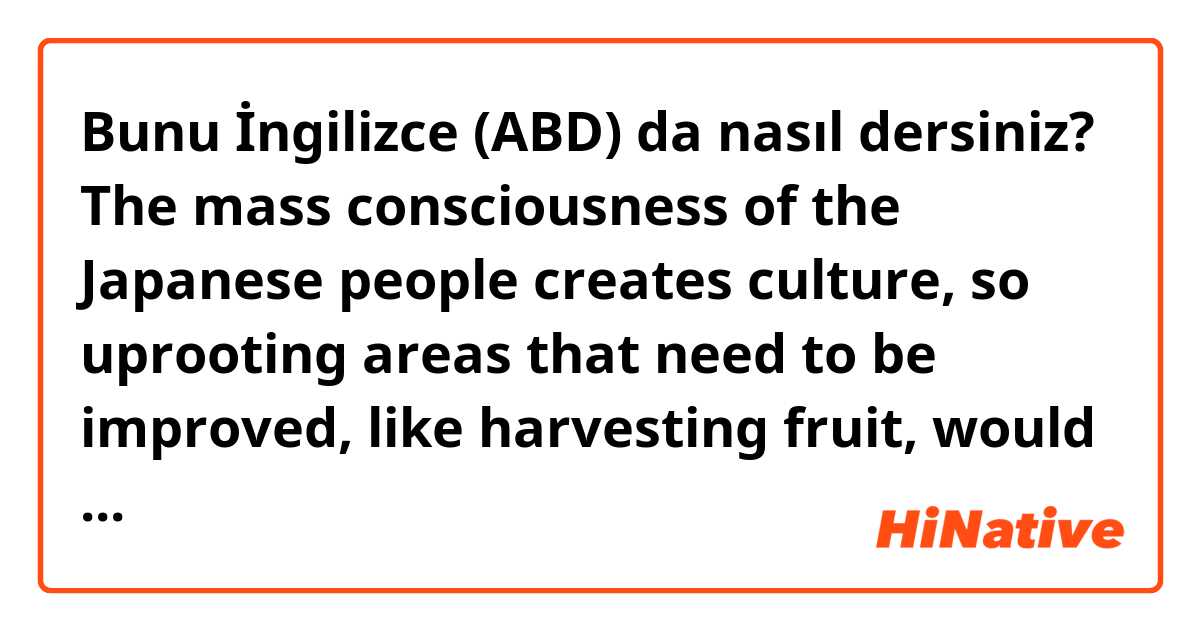 Bunu İngilizce (ABD) da nasıl dersiniz? The mass consciousness of the Japanese people creates culture, so uprooting areas that need to be improved, like harvesting fruit, would be a more frustrating task than it needs to be.