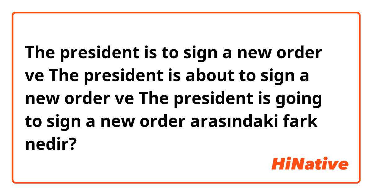 The president is to sign a new order ve The president is about to sign a new order ve The president is going to sign a new order arasındaki fark nedir?