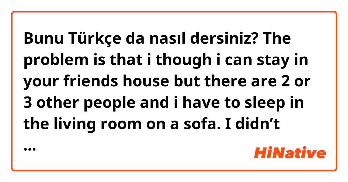 Bunu Türkçe da nasıl dersiniz? The problem is that i though i can stay in your friends house but there are 2 or 3 other people and i have to sleep in the living room on a sofa. I didn’t know it was like this… now i’m looking for a new apartman who is not expensive because i didn’t took