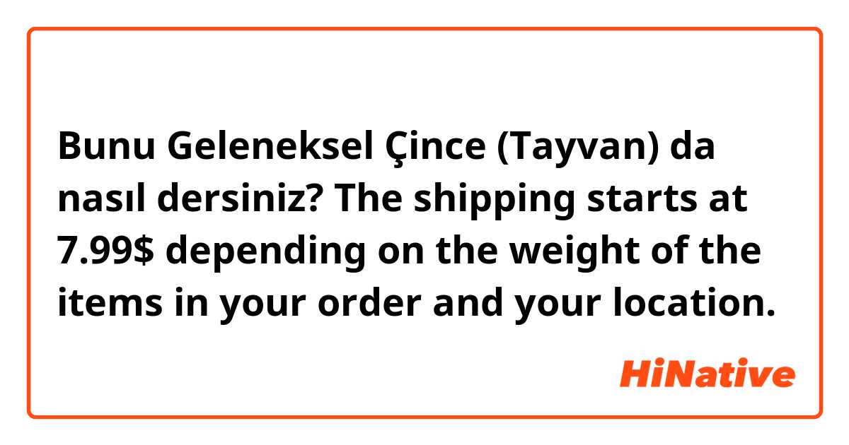 Bunu Geleneksel Çince (Tayvan) da nasıl dersiniz? The shipping starts at 7.99$ depending on the weight of the items in your order and your location.