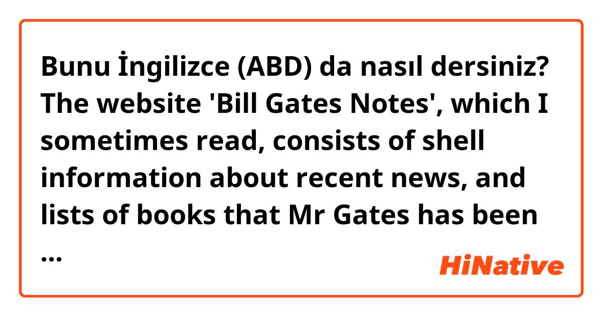 Bunu İngilizce (ABD) da nasıl dersiniz? The website 'Bill Gates Notes', which I sometimes read, consists of shell information about recent news, and lists of books that Mr Gates has been reading. The most engrossing part is that this is not a news, but Bill Gates's view of point, or journal. 