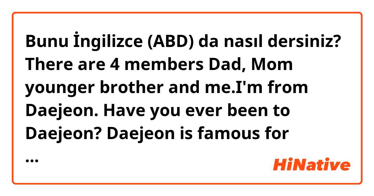 Bunu İngilizce (ABD) da nasıl dersiniz? There are 4 members Dad, Mom younger brother and me.I'm from Daejeon. Have you ever been to Daejeon? Daejeon is famous for boring city, but it is safe and peaceful.

Are they right sentences??