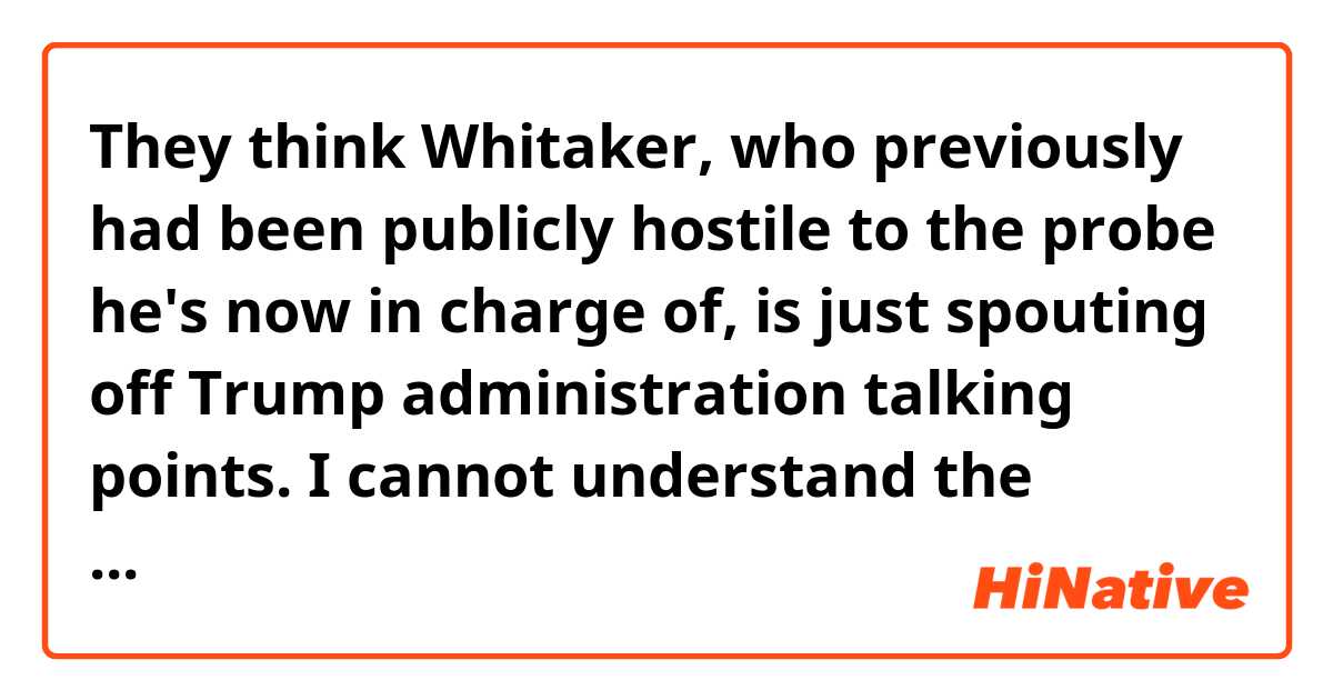 They think Whitaker, who previously had been publicly hostile to the probe he's now in charge of, is just spouting off Trump administration talking points.

I cannot understand the meaning of 'is just spouting off Trump administration talking points'. Need someone's help.