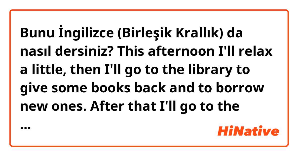 Bunu İngilizce (Birleşik Krallık) da nasıl dersiniz? This afternoon I'll relax a little, then I'll go to the library to give some books back and to borrow new ones. After that I'll go to the dance school to pole dance.