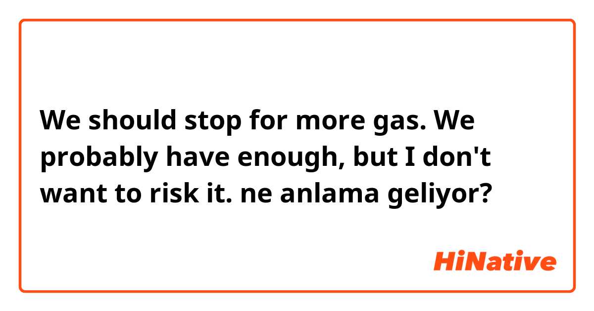 We should stop for more gas. We probably have enough, but I don't want to risk it. ne anlama geliyor?