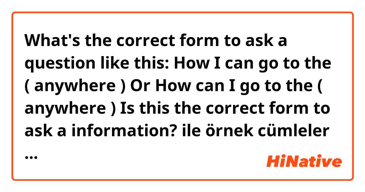 What's the correct form to ask a question like this:

How I can go to the ( anywhere ) 

Or 

How can I go to the ( anywhere )


Is this the correct form to ask a information? ile örnek cümleler göster.