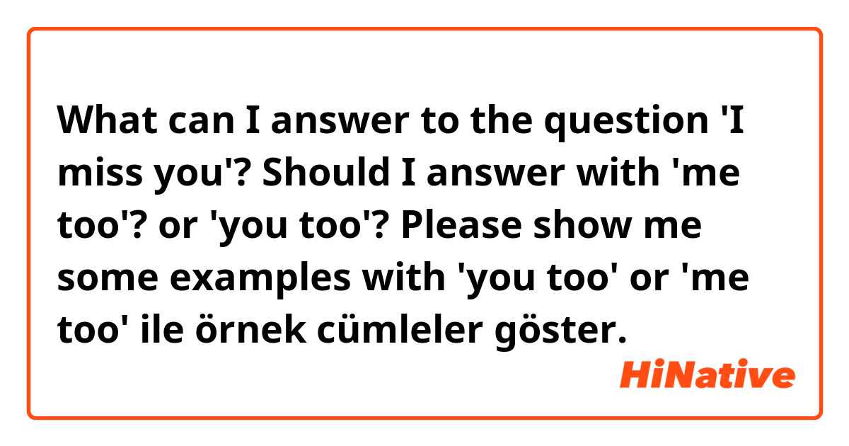 What can I answer to the question 'I miss you'?

Should I answer with 'me too'? or 'you too'?

Please show me some examples with 'you too' or 'me too' ile örnek cümleler göster.