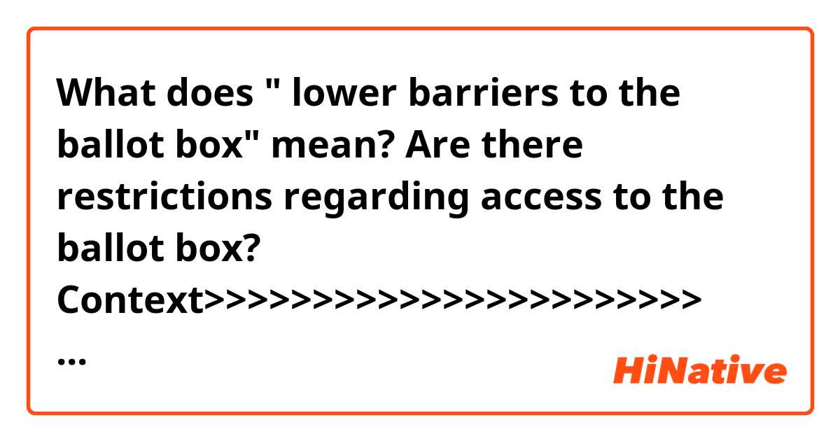 What does " lower barriers to the ballot box" mean?
Are there restrictions regarding access to the ballot box?

Context>>>>>>>>>>>>>>>>>>>>>>>
WASHINGTON — House Democrats will unveil on Friday the details of ambitious legislation devised to lower barriers to the ballot box, tighten ethics and lobbying restrictions, and require presidents and candidates for the nation’s highest offices to release their tax returns.