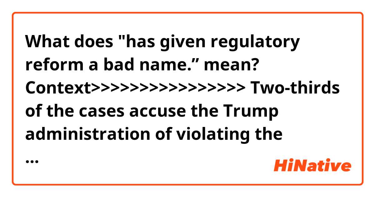 What does "has given regulatory reform a bad name.” mean?

Context>>>>>>>>>>>>>>>>
Two-thirds of the cases accuse the Trump administration of violating the Administrative Procedure Act (APA), a 73-year-old law that forms the primary bulwark against arbitrary rule. The normal “win rate” for the government in such cases is about 70 percent, according to analysts and studies. But as of mid-January, a database maintained by the Institute for Policy Integrity at the New York University School of Law shows Trump’s win rate at about 6 percent.

Seth Jaffe, a Boston-based environmental lawyer who represents corporations and had been looking forward to deregulation under Trump, said he has been frustrated by the administration’s failure to deliver.

“I’ve spent 30 years in the private sector complaining about the excesses of environmental regulation,” Jaffe said, but “this administration has given regulatory reform a bad name.”

Some errors are so basic that Jaffe said he has to wonder whether agency officials are more interested in announcing policy shifts than in actually implementing them. “It’s not just that they’re losing. But they’re being so nuts about it,” he said, adding that the losses in court have “set regulatory reform back for a period of time.”
