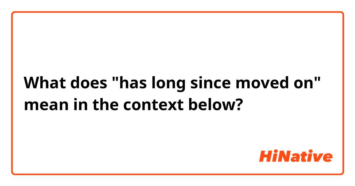 What does "has long since moved on" mean in the context below?