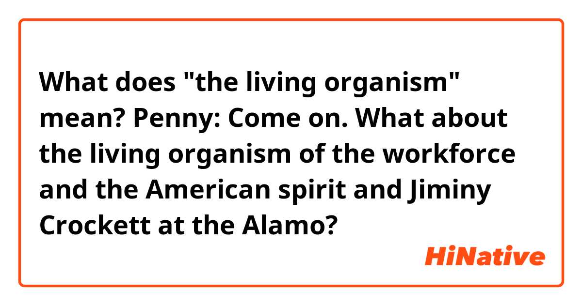 What does "the living organism" mean?

Penny: Come on. What about the living organism of the workforce and the American spirit and Jiminy Crockett at the Alamo?