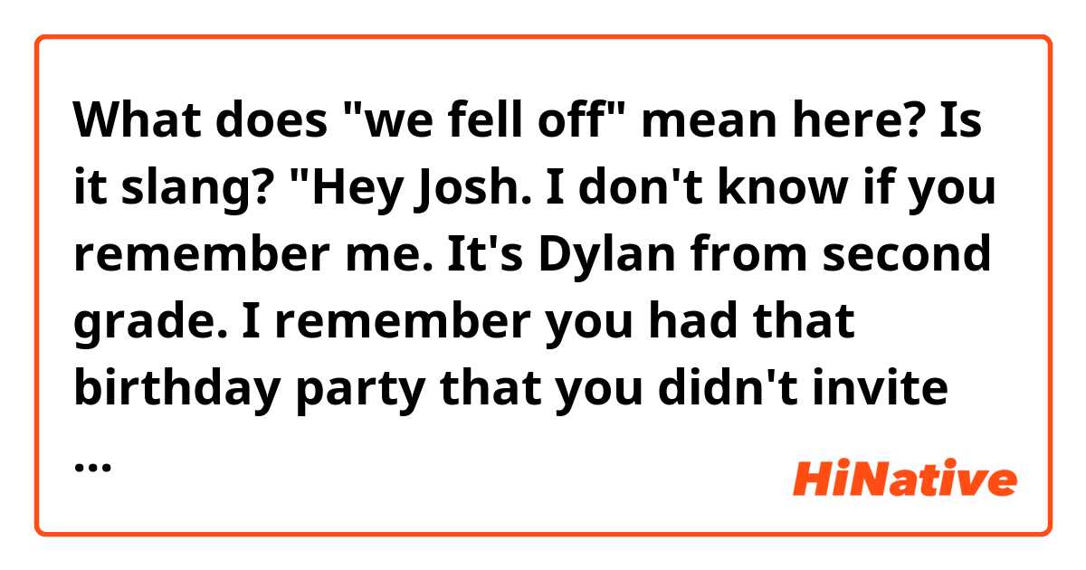 What does "we fell off" mean here?
Is it slang?

"Hey Josh. I don't know if you remember me. It's Dylan from second grade. I remember you had that birthday party that you didn't invite me to and just kind of we fell off after that."
