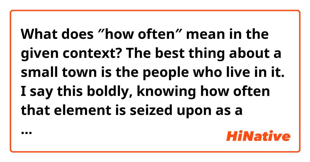 What does ″how often″ mean in the given context?

The best thing about a small town is the people who live in it. I say this boldly, knowing how often that element is seized upon as a subject for ridicule― their dullnes, narrow lives and interests.