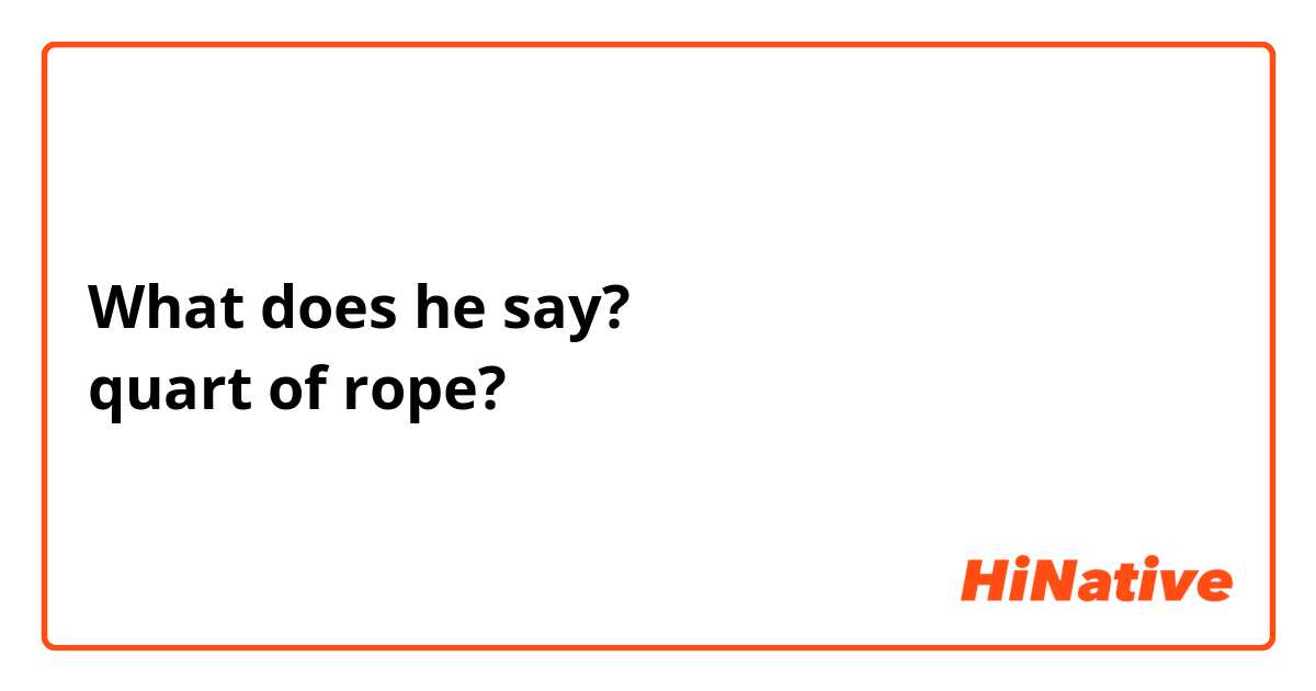 What does he say?
quart of rope?