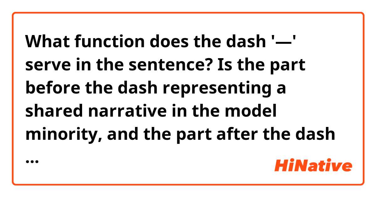 What function does the dash '—' serve in the sentence?
Is the part before the dash representing a shared narrative in the model minority, and the part after the dash is what the author is thinking about it?

"The younger generation allegedly gets all the opportunities the older generation had to suffer for—and therefore must also suffer to maintain what their parents accrued through suffering in an endless cycle."

-----For context-----

Christianity and Hope in Madoka and the Model Minority
In the model minority, the structure forced upon all East Asians by American racism, hope is a silencing force. The younger generation allegedly gets all the opportunities the older generation had to suffer for—and therefore must also suffer to maintain what their parents accrued through suffering in an endless cycle. Have hope: Keep your head down, assimilate, and don’t complain and you will be given the scraps of whiteness, we are told. Should you resist, whatever hope you have will be revoked, and you will be treated as an anathema: the yellow peril, the foreigner.