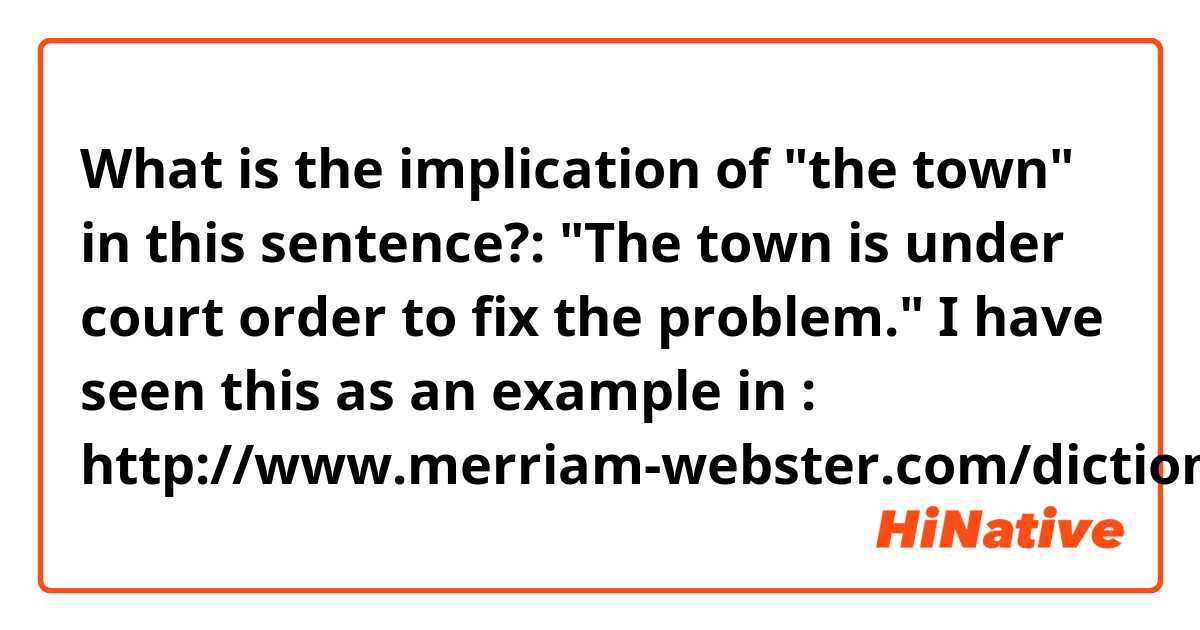 What is the implication of "the town" in this sentence?:

"The town is under court order to fix the problem."

I have seen this as an example in :
http://www.merriam-webster.com/dictionary/court%20order

Does it refere to London? Or to the officials of the town? ...?