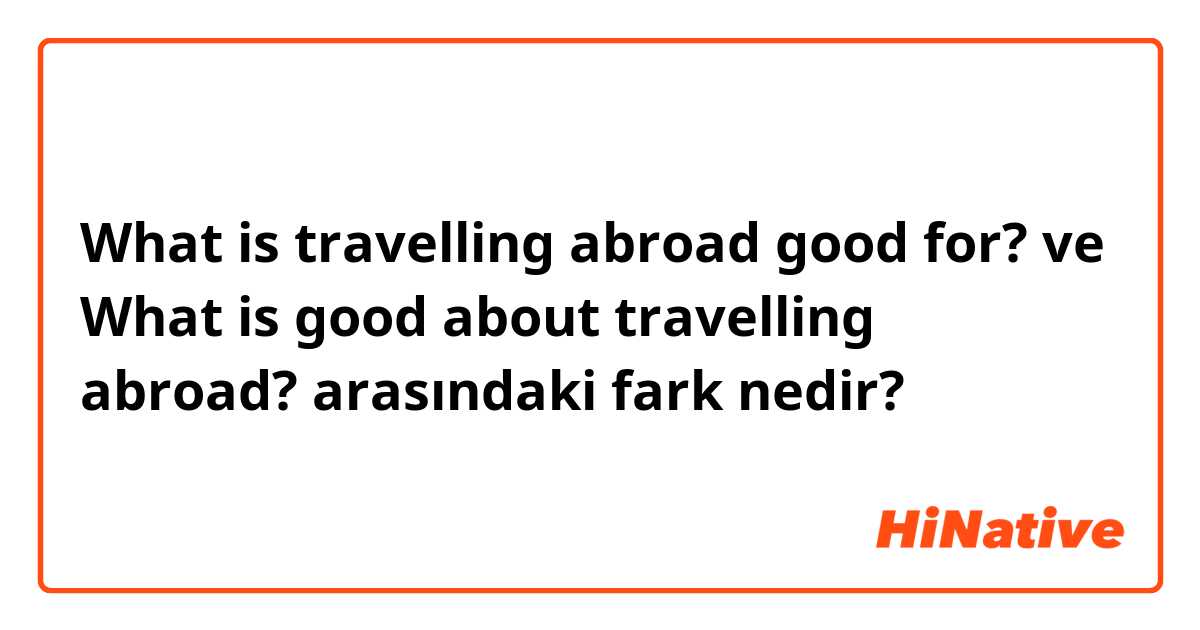 What is travelling abroad good for?
 ve What is good about travelling abroad?
 arasındaki fark nedir?