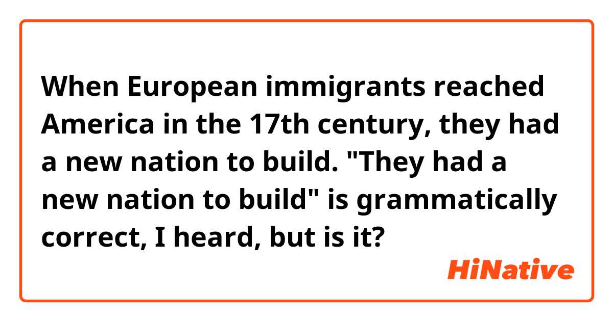 When European immigrants reached America in the 17th century, they had a new nation to build.

"They had a new nation to build" is grammatically correct, I heard, but is it?