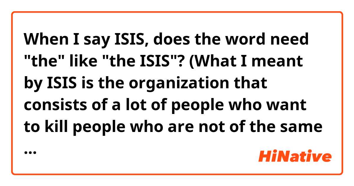 When I say ISIS, does the word need "the" like "the ISIS"? 
(What I meant by ISIS is the organization that consists of a lot of people who want to kill people who are not of the same faith. The organization that has been in the news recently.) Thank you in advance!