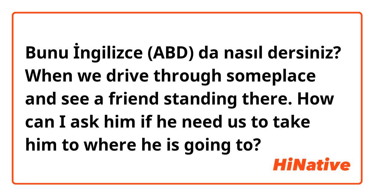 Bunu İngilizce (ABD) da nasıl dersiniz? When we drive through someplace and see a friend standing there. How can I ask him if he need us to take him to where he is going to?