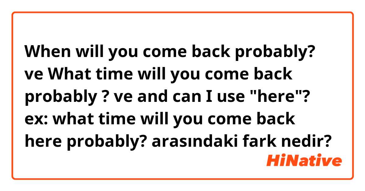 When will you come back probably? ve What time will you come back probably ? ve and can I use "here"? ex: what time will you come back here probably? arasındaki fark nedir?