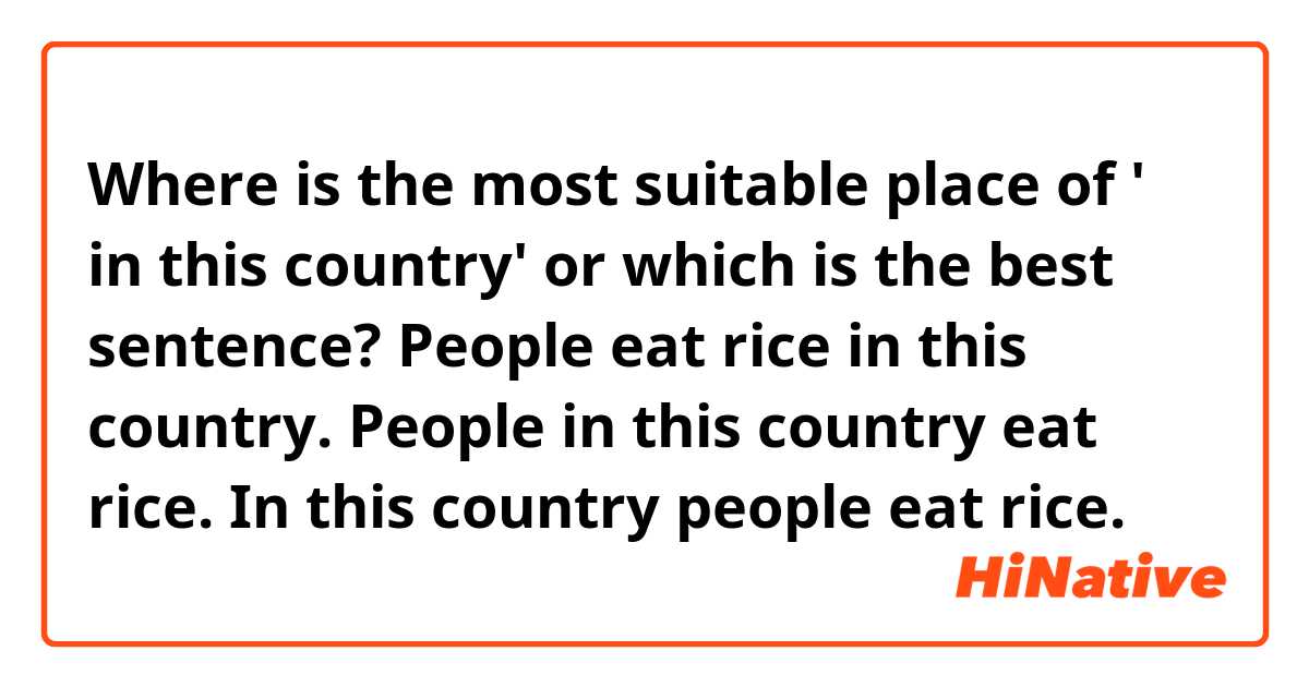 Where is the most suitable place of ' in this country' or which is the best sentence?

People eat rice in this country. 
People in this country eat rice.
In this country people eat rice.