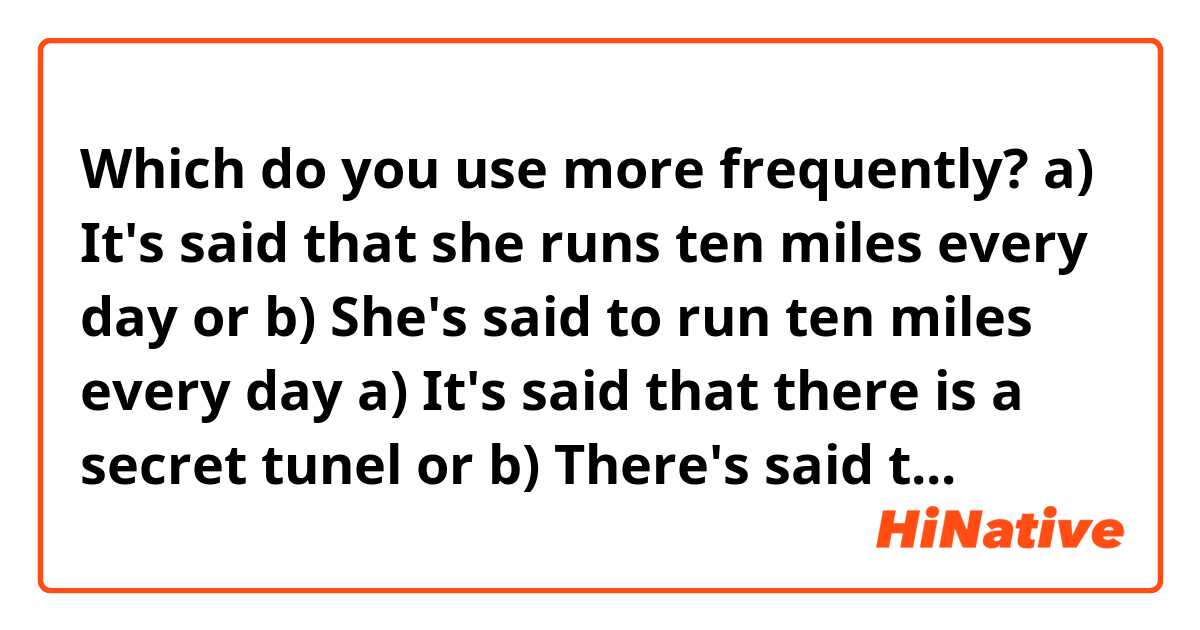 Which do you use more frequently?

a) It's said that she runs ten miles every day
or
b) She's said to run ten miles every day

a) It's said that there is a secret tunel
or
b) There's said to be a secret tunel

