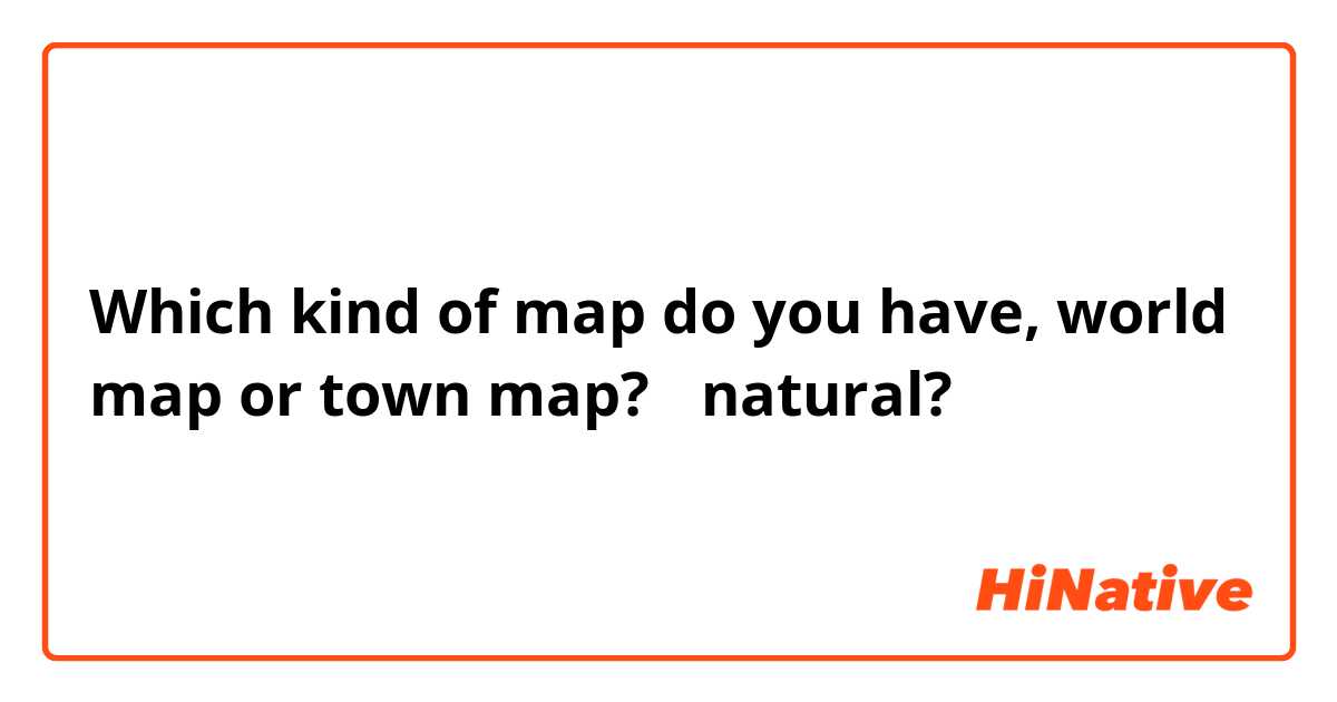 Which kind of map do you have, world map or town map?  ←natural?