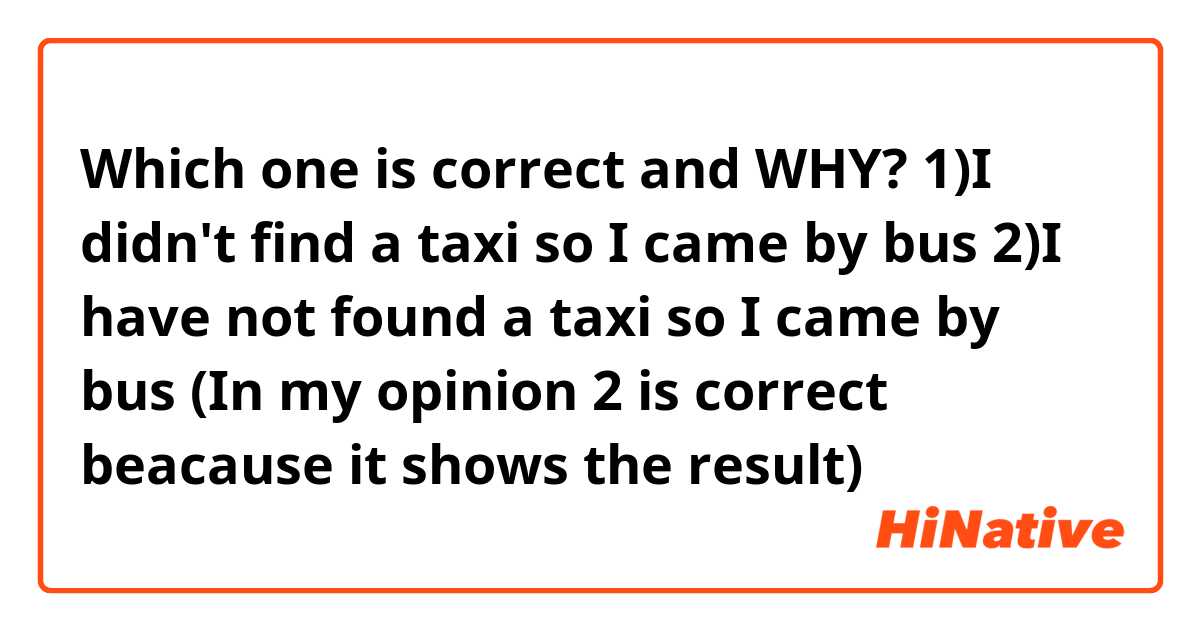 Which one is correct and WHY?

1)I didn't find a taxi so I came by bus
2)I have not found a taxi so I came by bus
(In my opinion 2 is correct beacause it shows the result)