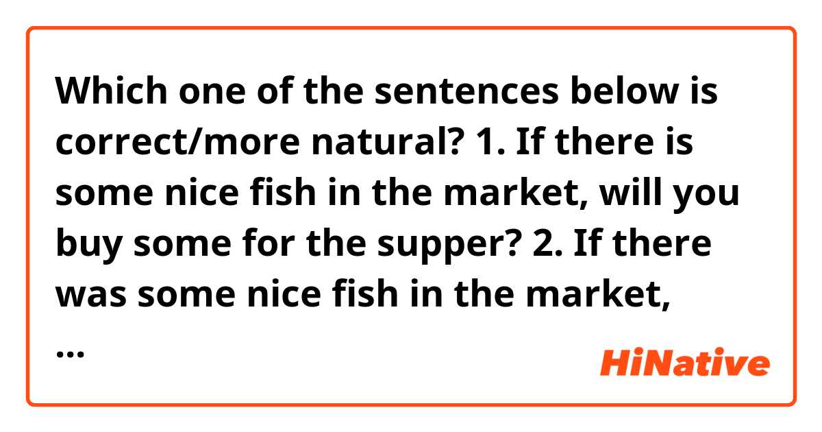 Which one of the sentences below is correct/more natural?

1. If there is some nice fish in the market, will you buy some for the supper? 
2. If there was some nice fish in the market, would you buy some for the supper? 

* I suppose both can be correct in the right context but here, I want to ask someone to buy fish using either 1st or 2nd conditional (buying - action that will take place in the future)
My first thought was to use the second option but the first sentence looks grammatically decent too. 