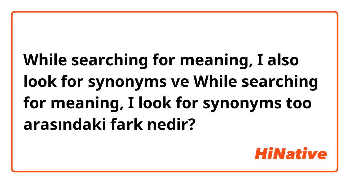 While searching for meaning, I also look for synonyms ve While searching for meaning, I look for synonyms too arasındaki fark nedir?
