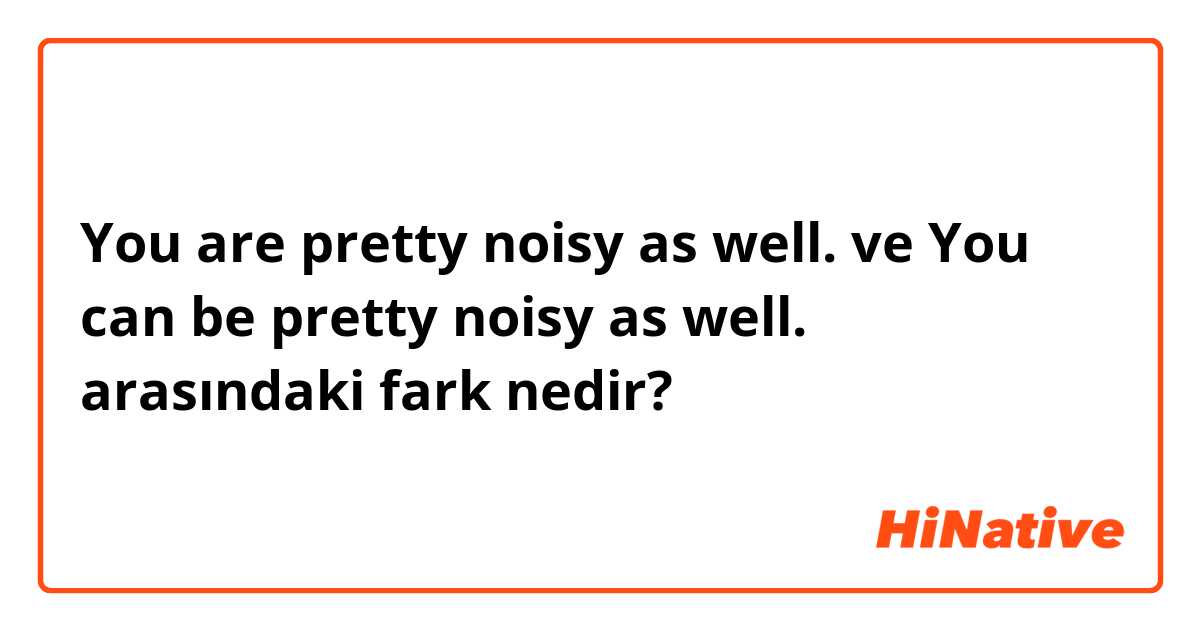 You are pretty noisy as well. ve You can be pretty noisy as well. arasındaki fark nedir?