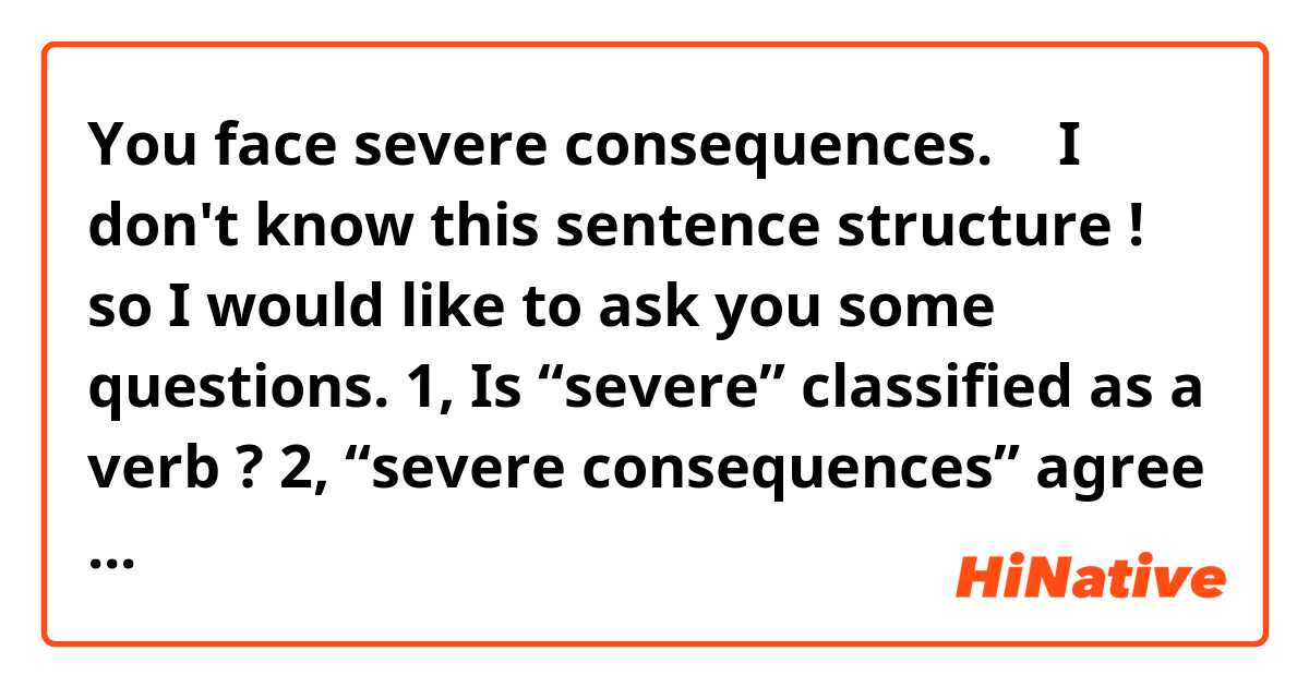 You face severe consequences.
↑
I don't know this sentence structure !
so I would like to ask you some questions.

1, Is “severe” classified as a verb ?

2, “severe consequences” agree in grammer structure with “suffer the consequences” 
Am I right ?😅
I mean they have structure like...

(verb) severe (object) consequence

I just have to know !


