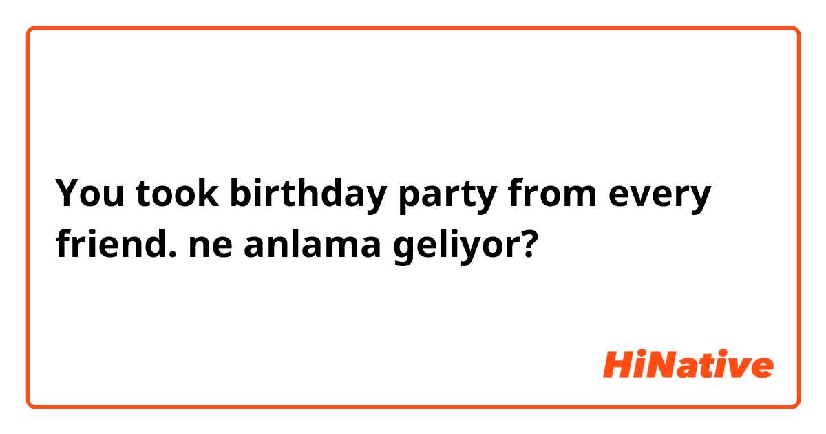 You took birthday party from every friend. ne anlama geliyor?