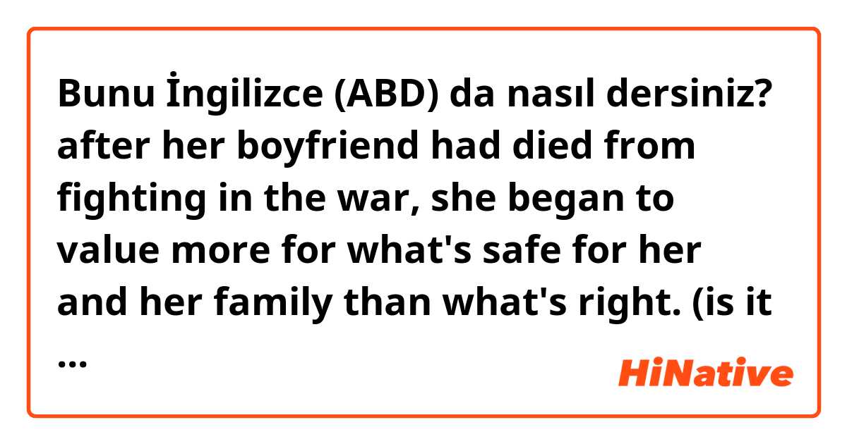 Bunu İngilizce (ABD) da nasıl dersiniz? after her boyfriend had died from fighting in the war, she began to value more for what's safe for her and her family than what's right. 
(is it natural?)