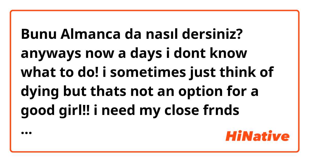 Bunu Almanca da nasıl dersiniz? anyways now a days i dont know what to do! i sometimes just think of dying but thats not an option for a good girl!! i need my close frnds maybe? but i want to be alone too, but not lonely. i dont know how to explain its hard!