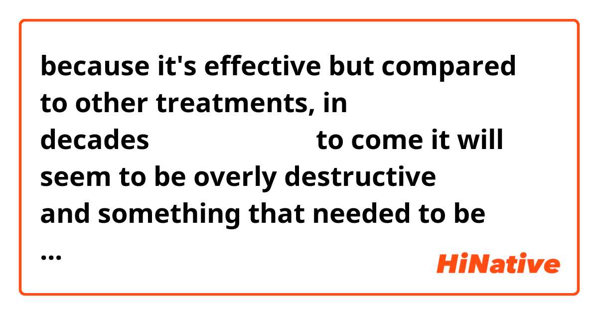  because it's effective but compared to other treatments, in decades（何十年にもわたる） to come it will seem to be overly destructive（破壊的な） and something that needed to be changed and will be changed. ne anlama geliyor?