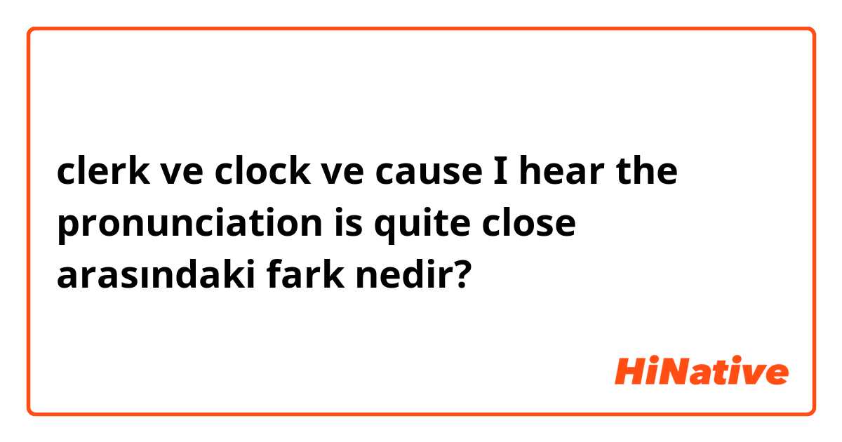 clerk ve clock ve cause I hear the pronunciation is quite close arasındaki fark nedir?