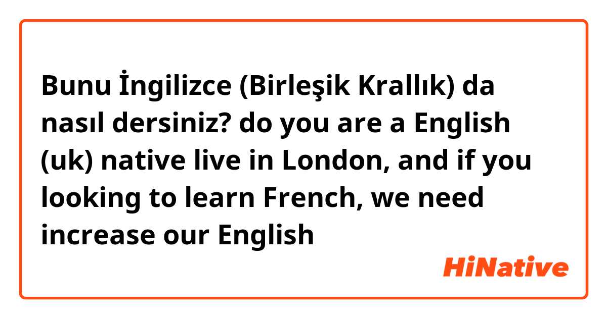 Bunu İngilizce (Birleşik Krallık) da nasıl dersiniz? do you are a English (uk) native live in London, and if you looking to learn French, we need increase our English 