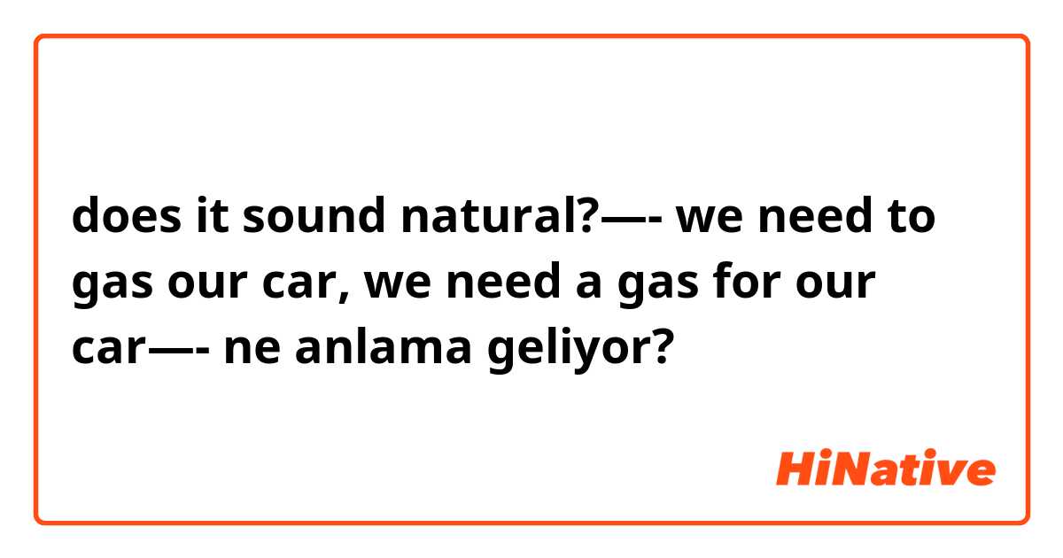 does it sound natural?—- we need to gas our car, we need a gas for our car—- ne anlama geliyor?