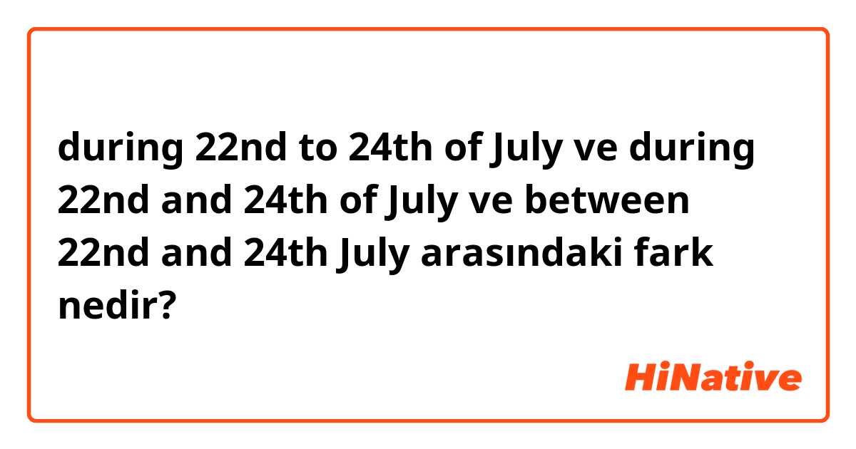 during 22nd to 24th of July ve during 22nd and 24th of July ve between 22nd and 24th July arasındaki fark nedir?