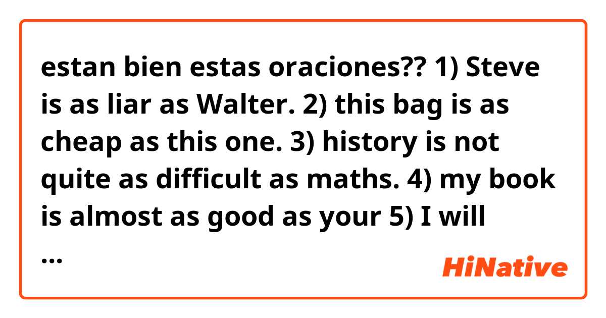 estan bien estas oraciones??
1) Steve is as liar as Walter.
2) this bag is as cheap as this one.
3) history is not quite as difficult as maths.
4) my book is almost as good as your 
5) I will visit you as often as I can.
6) Surfing is not as easy as It looks.