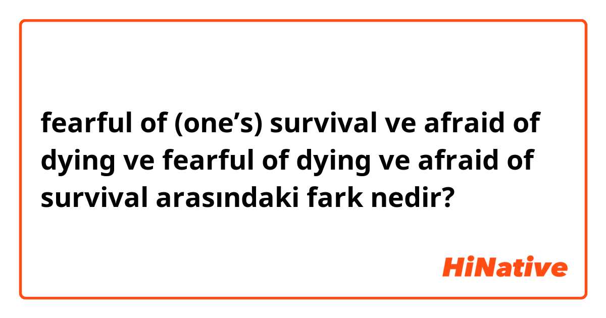 fearful of (one’s) survival  ve afraid of dying ve fearful of dying ve afraid of survival arasındaki fark nedir?