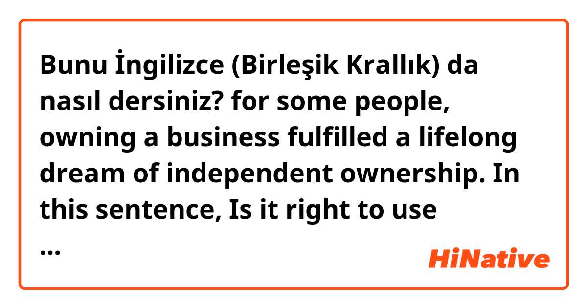 Bunu İngilizce (Birleşik Krallık) da nasıl dersiniz? for some people, owning a business fulfilled a lifelong dream of independent ownership.
In this sentence,
 Is it right to use 'owning a business'? 
Can behavior be subject of 'fulfil' ?  should i use ' I, he she...'?