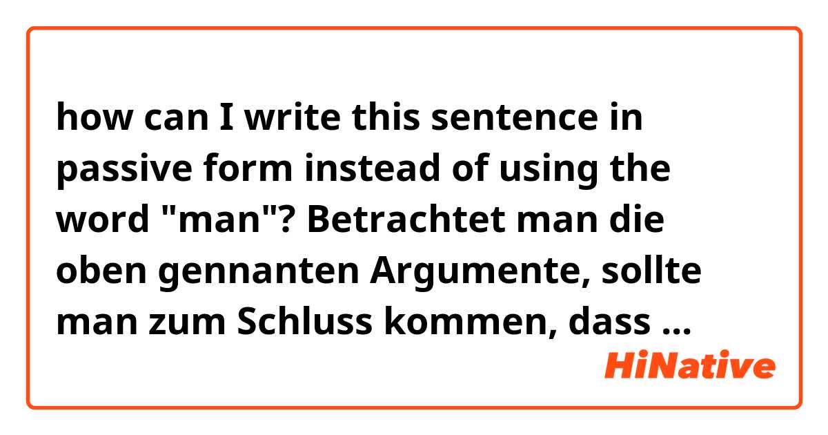 how can I write this sentence in passive form instead of using the word "man"?

Betrachtet man die oben gennanten Argumente, sollte man zum Schluss kommen, dass ...