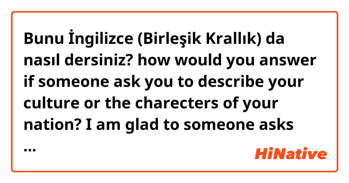 Bunu İngilizce (Birleşik Krallık) da nasıl dersiniz? how would you answer if someone ask you to describe your culture or the charecters of your nation? I am glad to someone asks me the question but it is hard to answer. It is not easy to define the culture in a few sentences. What do you think? 