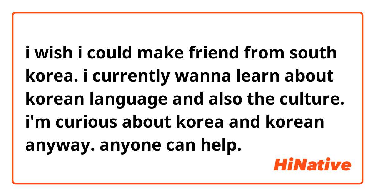 i wish i could make friend from south korea.
i currently wanna learn about korean language and also the culture. 
i'm curious about korea and korean anyway. anyone can help.